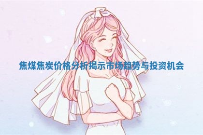 焦煤焦炭价格分析揭示市场趋势与投资机会